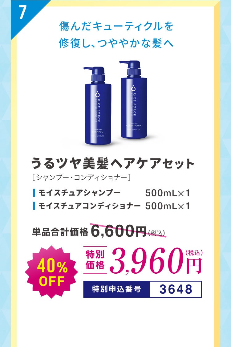 7 傷んだキューティクルを修復し、つややかな髪へ うるツヤ美髪ヘアケアセット［シャンプー・コンディショナー］ モイスチュアシャンプー500mL×1 モイスチュアコンディショナー500mL×1 単品合計価格6,600円（税込）のところ40%OFF 特別価格3,960円（税込） 特別申込番号3648