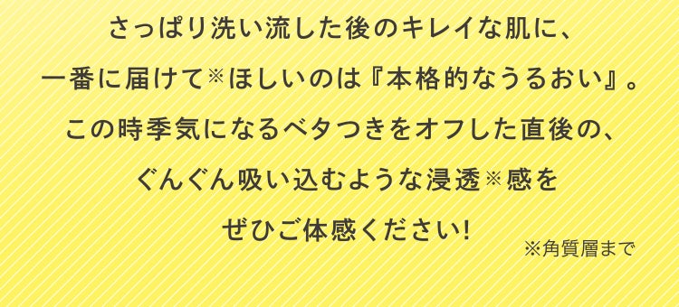 さっぱり洗い流した後のキレイな肌に、一番に届けてほしいのは『本格的なうるおい』。この時季気になるベタつきをオフした直後の、ぐんぐん吸い込むような浸透※感をぜひご体感ください! ※角質層まで
