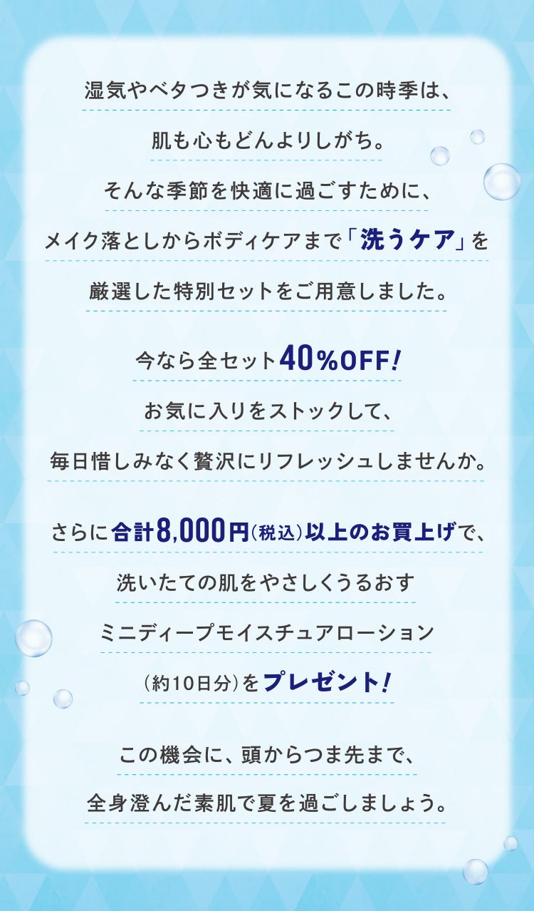 湿気やベタつきが気になるこの時季は、肌も心もどんよりしがち。そんな季節を快適に過ごすために、メイク落としからボディケアまで「洗うケア」を厳選した特別セットをご用意しました。今なら全セット40%OFF! お気に入りをストックして、毎日惜しみなく贅沢にリフレッシュしませんか。さらに合計8,000円(税込)以上のお買上げで、洗いたての肌をやさしくうるおすミニディープモイスチュアローション(約10日分)をプレゼント!この機会に、頭からつま先まで、全身澄んだ素肌で夏を過ごしましょう。