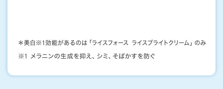 *美白※1効能があるのは「ライスフォース ライスブライトクリーム」のみ ※1 メラニンの生成を抑え、シミ、そばかすを防ぐ