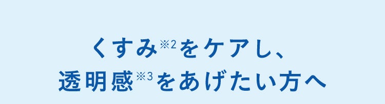くすみ※2をケアし、透明感※3をあげたい方へ
