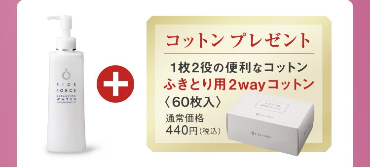 
					クレンジングウォーター ＋ コットンプレゼント
					1枚2役の便利なコットン ふきとり用2wayコットン
					〈60枚入〉 通常価格440円（税込）
				