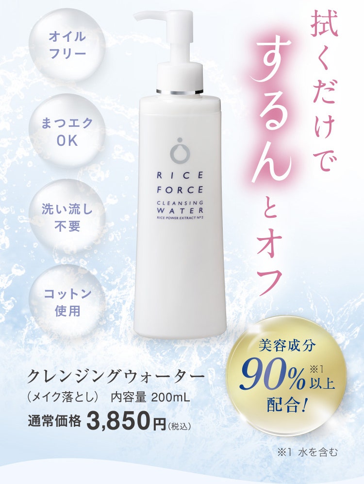 
					        ウォーターベースのうるおいクレンジング
					        拭くだけでするんとオフ うるおいクレンジング
					        オイルフリー／まつエクOK／洗い流し不要／コットン使用
					        クレンジングウォーター（メイク落とし） 内容量 200mL 通常価格3,850円（税込）
					        美容成分90%※1以上配合！※1 水を含む