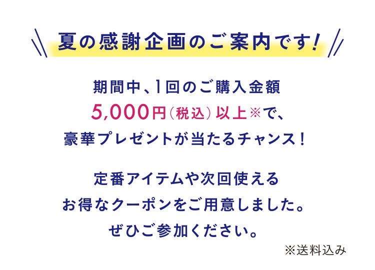 夏の感謝企画のご案内です!期間中、1回のご購入金額5,000円(税込)以上 で、豪華プレゼントが当たるチャンス!定番アイテムや次回使えるお得なクーポンをご用意しました。ぜひご参加ください。※送料込み