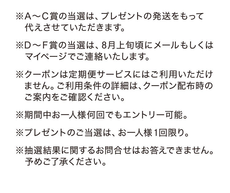 ※A〜C賞の当選は、プレゼントの発送をもって代えさせていただきます。 ※D〜F賞の当選は、8月上旬頃にメールもしくはマイページでご連絡いたします。 ※クーポンは定期便サービスにはご利用いただけません。ご利用条件の詳細は、クーポン配布時のご案内をご確認ください。 ※期間中お一人様何回でもエントリー可能。 ※プレゼントのご当選は、お一人様1回限り。 ※抽選結果に関するお問合せはお答えできません。予めご了承ください。