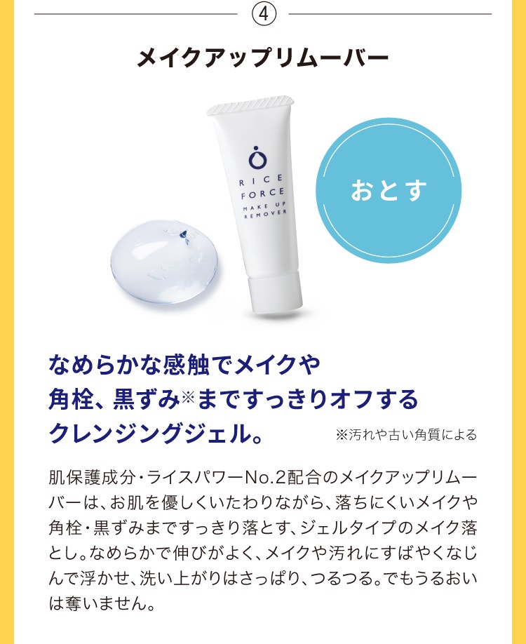 ④メイクアップリムーバー なめらかな感触でメイクや角栓、黒ずみ※まですっきりオフするクレンジングジェル。肌保護成分・ライスパワー®No.2配合のメイクアップリムーバーは、お肌を優しくいたわりながら、落ちにくいメイクや角栓・黒ずみまですっきり落とす、ジェルタイプのメイク落とし。なめらかで伸びがよく、メイクや汚れにすばやくなじんで浮かせ、洗い上がりはさっぱり、つるつる。でもうるおいは奪いません。※汚れや古い角質による
