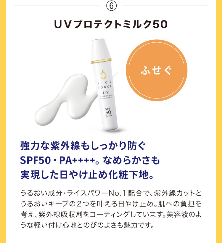 ⑥ＵＶプロテクトミルク50 強力な紫外線もしっかり防ぐSPF50・PA++++。なめらかさも実現した日やけ止め化粧下地。うるおい成分・ライスパワーNo.１配合で、紫外線カットとうるおいキープの２つを叶える日やけ止め。肌への負担を考え、紫外線吸収剤をコーティングしています。美容液のような軽い付け心地とのびのよさも魅力です。