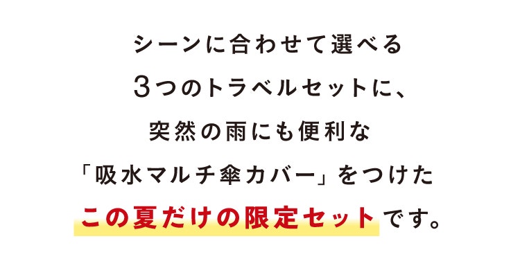 シーンに合わせて選べる3つのトラベルセットに、突然の雨にも便利な「吸水マルチ傘カバー」をつけたこの夏だけの限定セットです。