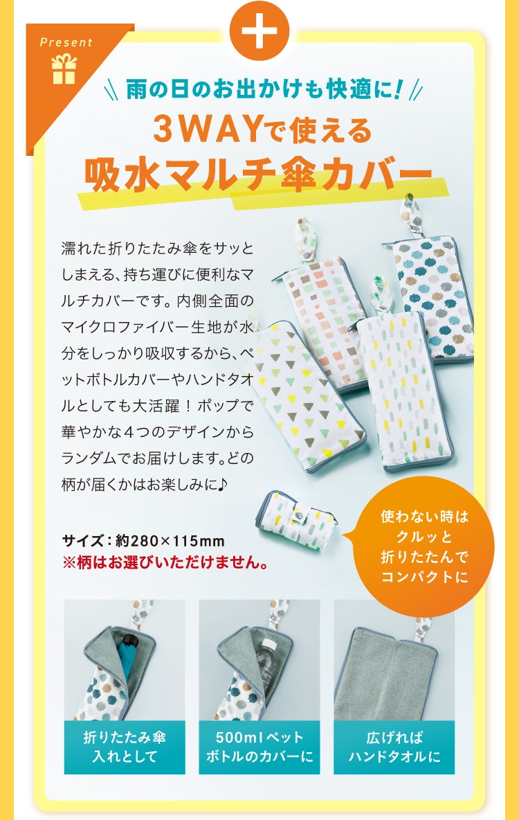プラス 雨の日のお出かけも快適に！3WAYで使える吸水マルチ傘カバー 濡れた折りたたみ傘をサッとしまえる、持ち運びに便利なマルチカバーです。内側全面のマイクロファイバー生地が水分をしっかり吸収するから、ペットボトルカバーやハンドタオルとしても大活躍！ポップで華やかな４つのデザインからランダムでお届けします。どの柄が届くかはお楽しみに♪ ※柄は選べません 使わない時はクルッと折りたたんでコンパクトに