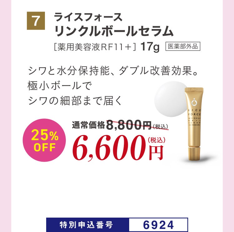 7 ライスフォース リンクルボールセラム［薬用美容液ＲＦ１１＋］17g 医薬部外品 シワと水分保持能、ダブル改善効果。極小ボールでシワの細部まで届く 通常価格8,800円（税込）のところ、25%OFF6,600円（税込） 特別申込番号6924