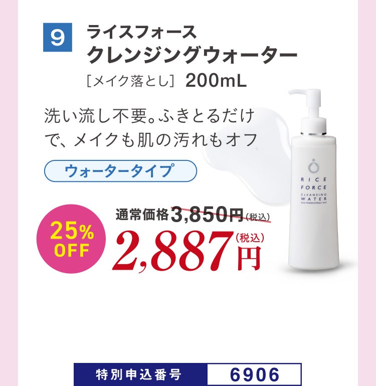 9 ライスフォース クレンジングウォーター［メイク落とし］200mL 洗い流し不要。ふきとるだけで、メイクも肌の汚れもオフ ウォータータイプ 通常価格3,850円（税込）のところ、25%OFF2,887円（税込） 特別申込番号6906