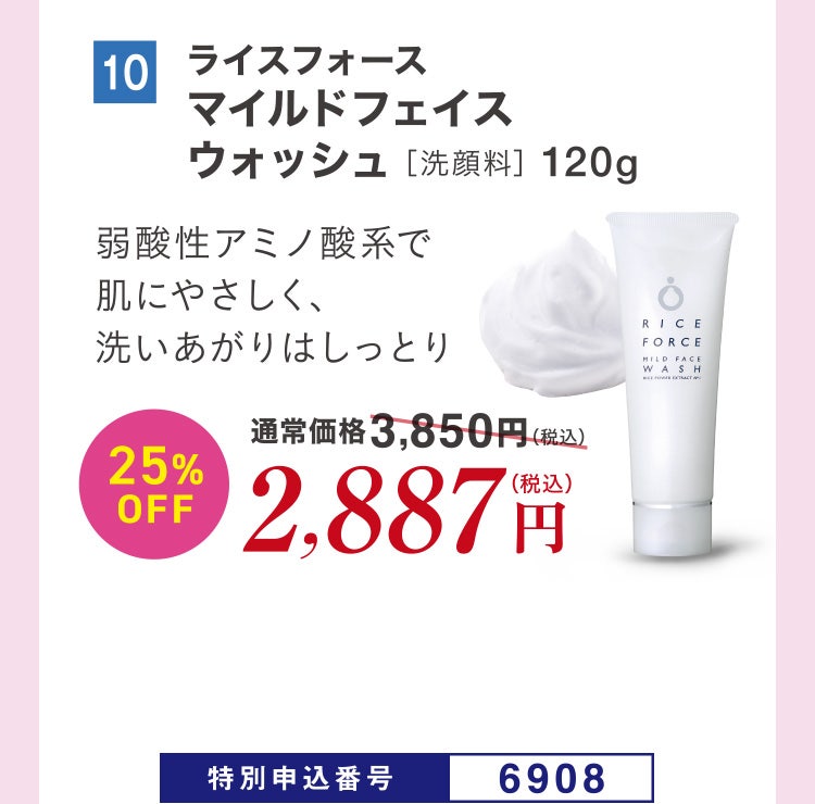10 ライスフォース マイルドフェイスウォッシュ［洗顔料］120g 弱酸性アミノ酸系で肌にやさしく、洗いあがりはしっとり 通常価格3,850円（税込）のところ、25%OFF2,887円（税込） 特別申込番号6908