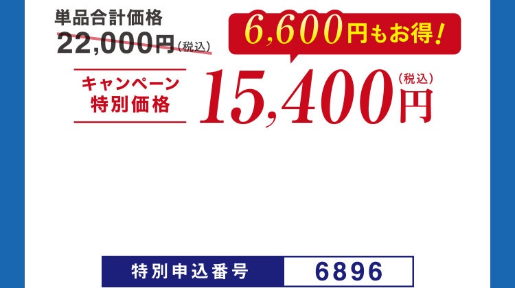単品合計価格22,000円（税込）のところ、キャンペーン特別価格15,400円（税込）＜6,600円もお得！＞ 特別申込番号6896