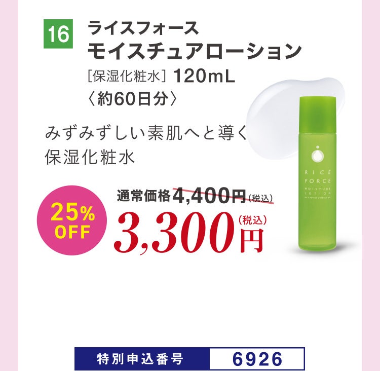 16 ライスフォース モイスチュアローション［保湿化粧水］120mL〈約60日分〉 みずみずしい素肌へと導く保湿化粧水 通常価格4,400円（税込）のところ、25%OFF3,300円（税込） 特別申込番号6926