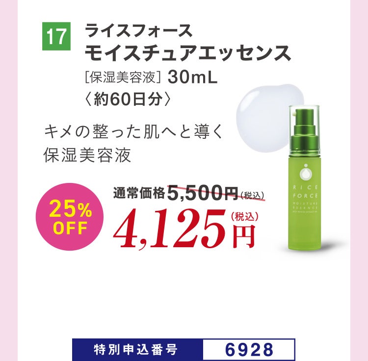 17 ライスフォース モイスチュアエッセンス［保湿美容液］30mL〈約60日分〉 キメの整った肌へと導く保湿美容液 通常価格5,500円（税込）のところ、25%OFF4,125円（税込） 特別申込番号6928