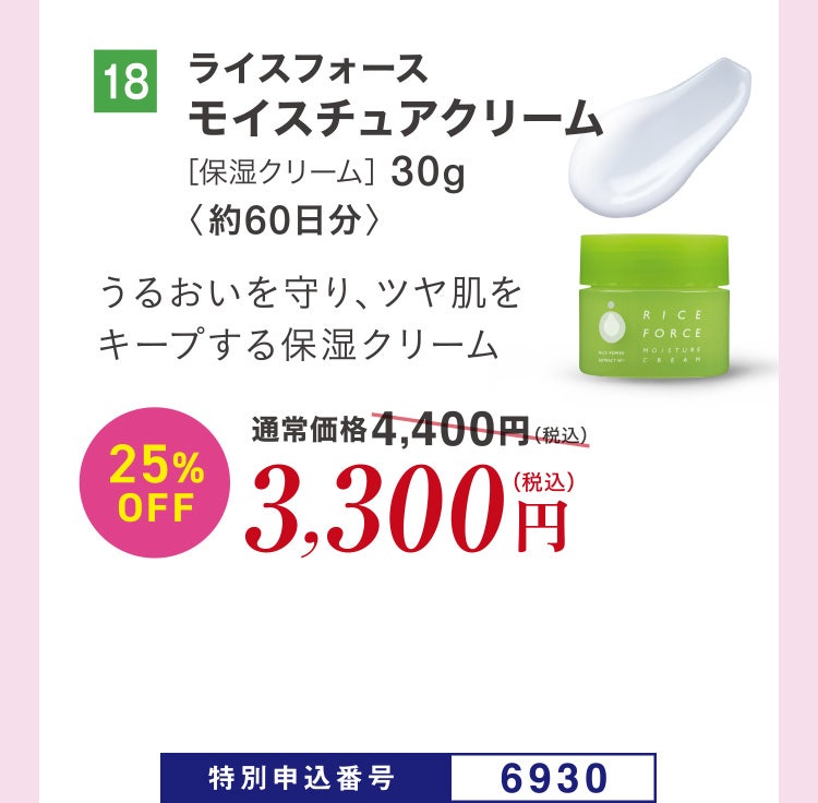 18 ライスフォース モイスチュアクリーム［保湿クリーム］30g〈約60日分〉 うるおいを守り、ツヤ肌をキープする保湿クリーム 通常価格4,400円（税込）のところ、25%OFF3,300円（税込） 特別申込番号6930