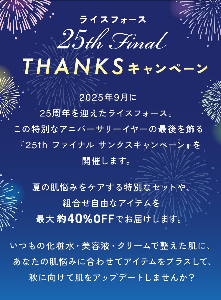 ライスフォース 25th Final THANKSキャンペーン 2025年9月に25周年を迎えたライスフォース。この特別なアニバーサリーイヤーの最後を飾る『25th ファイナル サンクスキャンペーン』を開催します。夏の肌悩みをケアする特別なセットや、組合せ自由なアイテムを最大約40%OFFでお届けします。いつもの化粧水・美容液・クリームで整えた肌に、あなたの肌悩みに合わせてアイテムをプラスして、秋に向けて肌をアップデートしませんか?