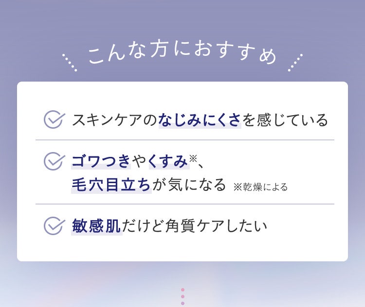 こんな方におすすめ／スキンケアのなじみにくさを感じている／ゴワつきやくすみ※、毛穴目立ちが気になる ※乾燥による／敏感肌だけど角質ケアしたい