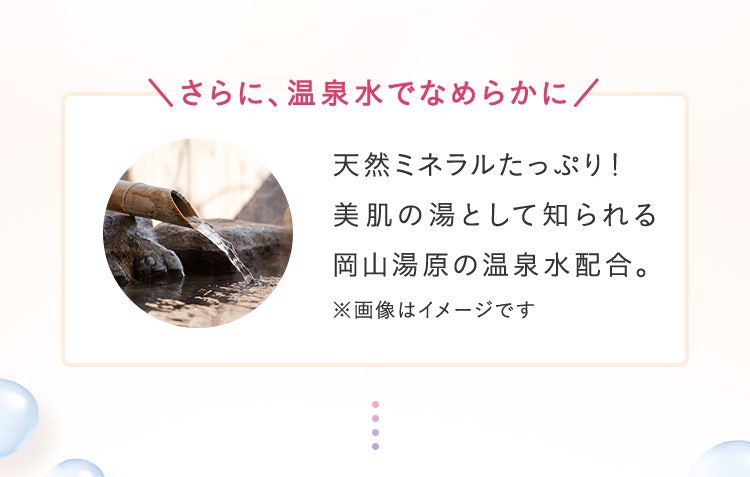 さらに、温泉水でなめらかに／天然ミネラルたっぷり！美肌の湯として知られる岡山湯原の温泉水配合。