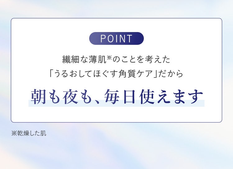 繊細な薄肌（乾燥した肌）のことを考えた「うるおしてほぐす角質ケア」だから朝も夜も、毎日使えます