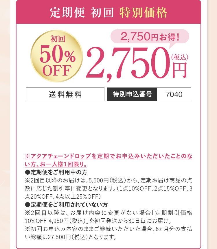 定期便初回特別価格（初回50％OFF）：2,750円（税込）送料無料／特別申込番号7040／※アクアチェーンドロップを定期でお申込みいただいたことのない方、お一人様1回限り。●定期便をご利用中の方※2回目以降のお届けは、5,500円（税込）から、定期お届け商品の点数に応じた割引率に変更となります。（1点10%OFF、2点15%OFF、3点20%OFF、4点以上25%OFF）●定期便をご利用されていない方※2回目以降は、お届け内容に変更がない場合「定期割引価格10%OFF 4,950円（税込）」を初回発送から30日毎にお届け。※初回お申込み内容のままご継続いただいた場合、6ヵ月分の支払い総額は27,500円（税込）となります。