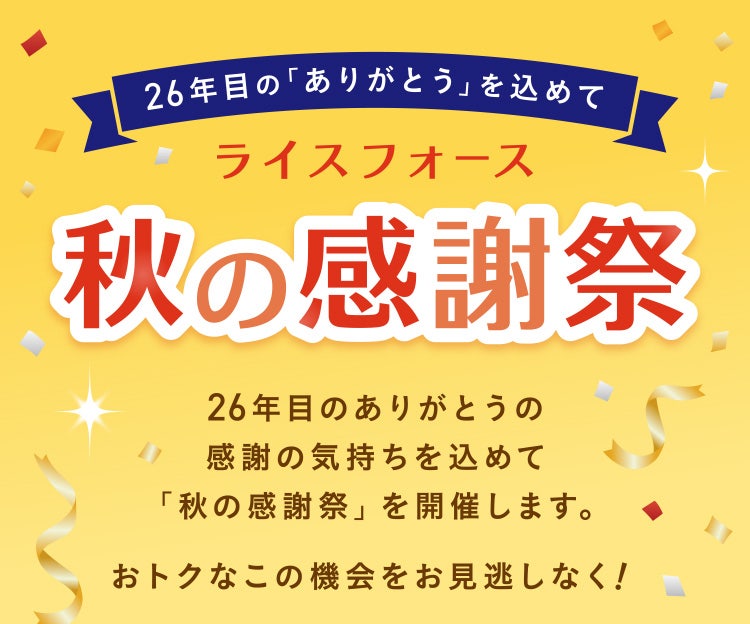 26年⽬の「ありがとう」を込めて ライスフォース 秋の感謝祭 26年⽬のありがとうの感謝の気持ちを込めて「秋の感謝祭」を開催します。 おトクなこの機会をお⾒逃しなく!