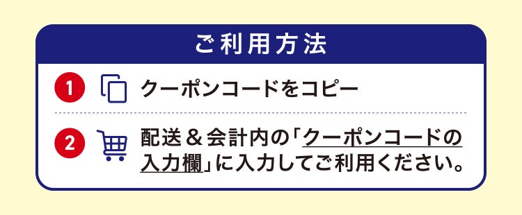 ご利用方法 ①クーポンコードをコピー ②配送&会計内の「クーポンコードの入力欄」に入力してご利用ください。