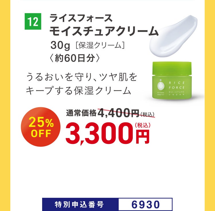 12 ライスフォース モイスチュアクリーム 30g［保湿クリーム］ 〈約60日分〉 うるおいを守り、ツヤ肌をキープする保湿クリーム 通常価格4,400円（税込）のところ、25%OFF 3,300円（税込） 特別申込番号6930