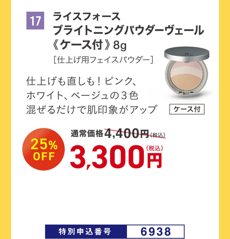 17 ライスフォース ブライトニングパウダーヴェール《ケース付》 8g ［仕上げ用フェイスパウダー］ 仕上げも直しも！ ピンク、ホワイト、ベージュの３色混ぜるだけで肌印象がアップ 通常価格4,400円（税込）のところ、25%OFF 3,300円（税込） 特別申込番号6938