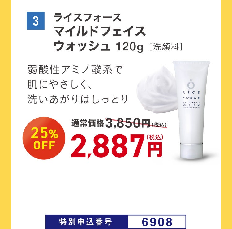 3 ライスフォース マイルドフェイスウォッシュ 120g［洗顔料］ 弱酸性アミノ酸系で肌にやさしく、洗いあがりはしっとり 通常価格3,850円（税込）のところ、25%OFF 2,887円（税込） 特別申込番号6908