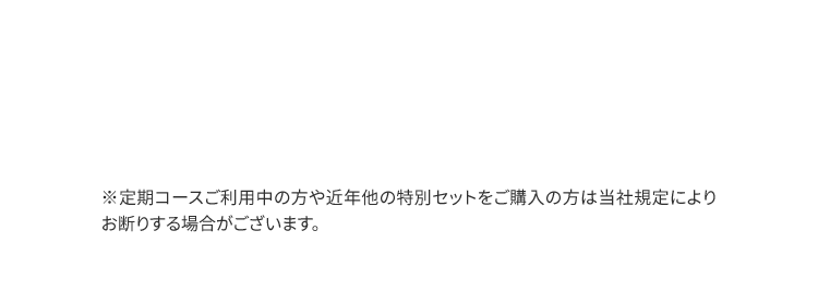 ※定期コースご利用中の方や近年他の特別セットをご購入の方は当社規定によりお断りする場合がございます。