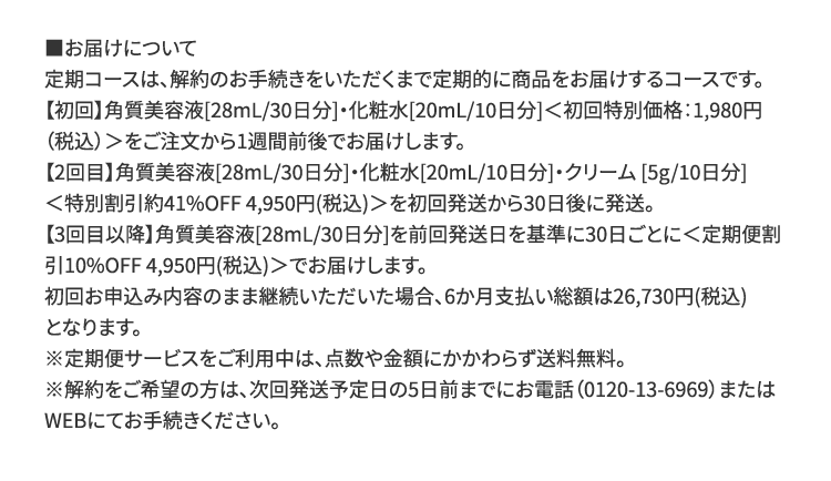 ■お届けについて 定期コースは、解約のお手続きをいただくまで定期的に商品をお届けするコースです。【初回】角質美容液[28mL/30日分]・化粧水[20mL/10日分]＜初回特別価格：1,980円（税込）＞をご注文から1週間前後でお届けします。【2回目】角質美容液[28mL/30日分]・化粧水[20mL/10日分]・クリーム[5g/10日分]＜特別割引約41%OFF 4,950円（税込）＞を初回発送から30日後に発送。【3回目以降】角質美容液[28mL/30日分]を前回発送日を基準に30日ごとに＜定期便割引10%OFF 4,950円（税込）＞でお届けします。初回お申込み内容のまま継続いただいた場合、6か月支払い総額は26,730円（税込）となります。※定期便サービスをご利用中は、点数や金額にかかわらず送料無料。※解約をご希望の方は、次回発送予定日の5日前までにお電話（0120-13-6969）またはWEBにてお手続きください。