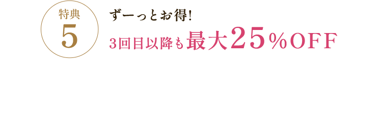 特典5 ずーっとお得！3回目以降も最大25%OFF