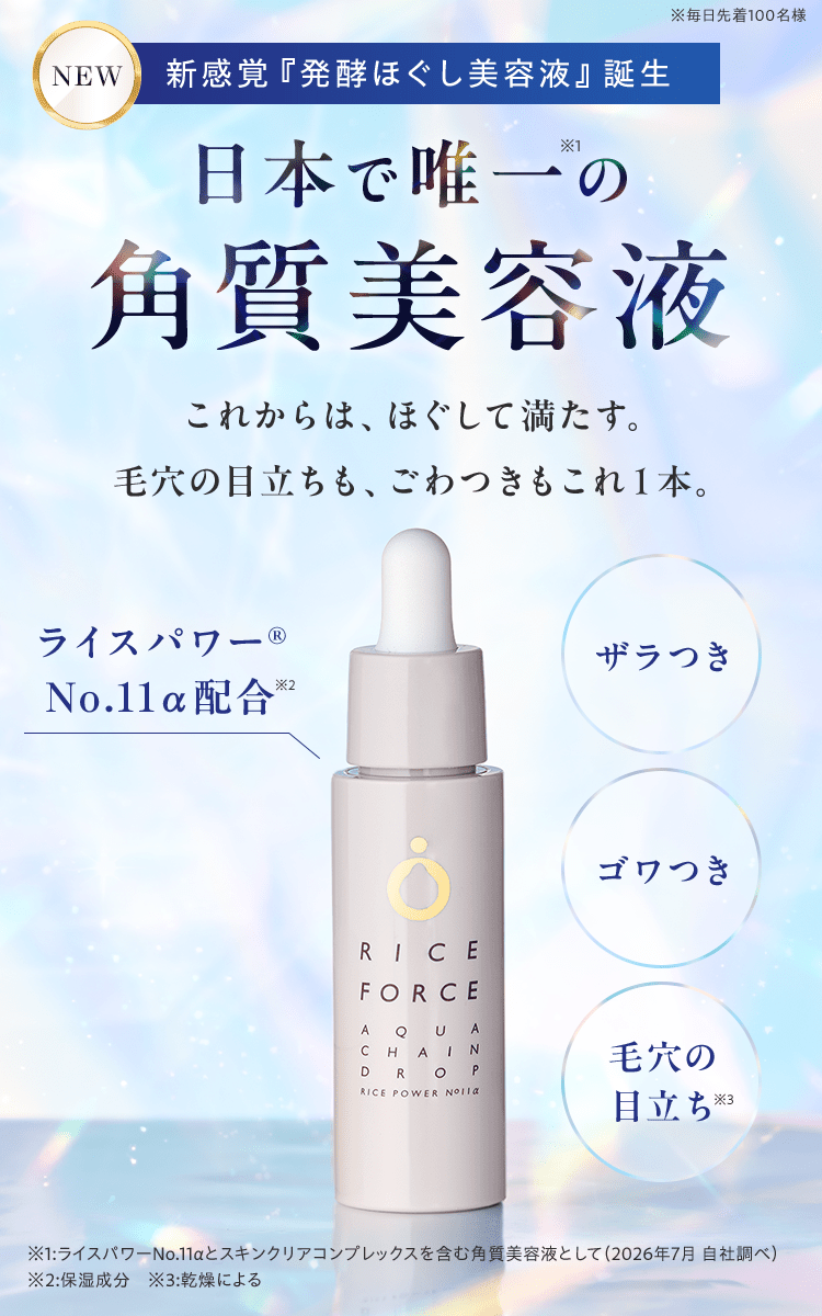 NEW新感覚『発酵ほぐし美容液』誕生日本で唯一の 角質美容液これからは、ほぐして満たす。 毛穴の目立ちも、ごわつきもこれ１本。ザラつき、ゴワつき、毛穴の目立ち ※1:ライスパワーNo.11αとスキンクリアコンプレックスを含む角質美容液として（2026年7月 自社調べ） ※2:保湿成分　ライスパワー® No.11α配合