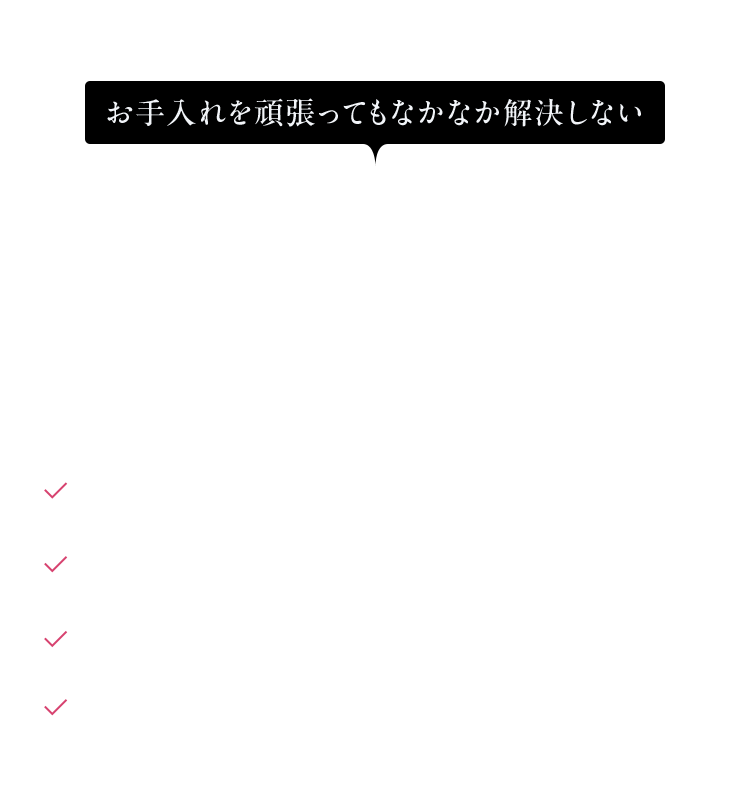 お手入れを頑張ってもなかなか解決しない 肌の悩みはありませんか? 肌がゴワゴワしてスキンケアが馴染まない 毛穴が目立つ※ ファンデーションが毛穴落ちする ザラつきが気になる ※乾燥による