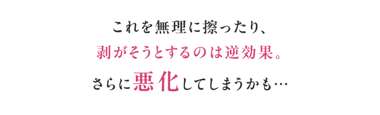これを無理に擦ったり、剥がそうとするのは逆効果。さらに悪化してしまうかも…