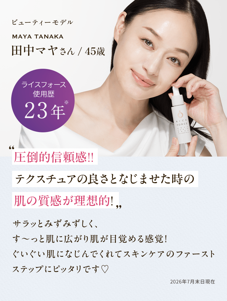ビューティーモデル MAYA TANAKA 田中マヤさん/45歳 使用歴23年※ 圧倒的信頼感!! テクスチュアの良さとなじませた時の肌の質感が理想的! サラッとみずみずしく、す〜っと肌に広がりうるおいと肌が目覚める感覚！ぐいぐい肌になじんでくれてスキンケアのファーストステップにピッタリです♡ 2026年7月末日現在