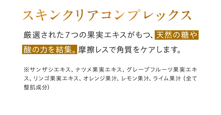 スキンクリアコンプレックス 厳選された7つの果実エキスがもつ、天然の糖や酸の力を結集。摩擦レスで角質をケアします。※サンザシエキス、ナツメ果実エキス、グレープフルーツ果実エキス、リンゴ果実エキス、オレンジ果汁、レモン果汁、ライム果汁（全て整肌成分）