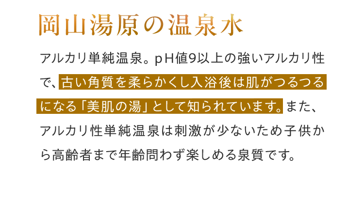 岡山湯原の温泉水 アルカリ単純温泉。pH値9以上の強いアルカリ性で、古い角質を柔らかくし入浴後は肌がつるつるになる「美肌の湯」として知られています。また、アルカリ性単純温泉は刺激が少ないため子供から高齢者まで年齢問わず楽しめる泉質です。