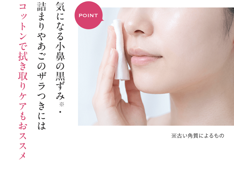 POINT 気になる小鼻の黒ずみ・詰まりやあごのザラつきにはコットンで拭き取りケアもおススメ ※古い角質によるもの
