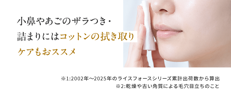 小鼻やあごのザラつき・詰まりにはコットンの拭き取りケアもおススメ ※1 2002年〜2025年のライスフォースシリーズ累計出荷数から算出　※2 乾燥や古い角質による毛穴目立ちのこと