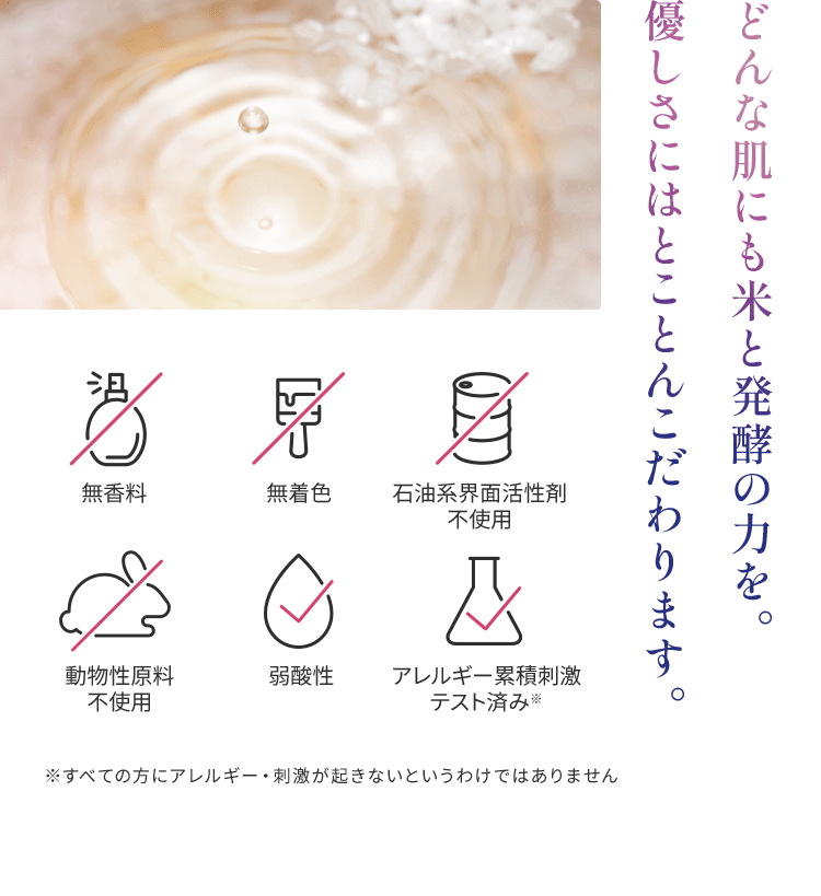 どんな肌にも米と発酵の力を。 優しさにはとことんこだわります。無香料、無着色、石油系界面活性剤 不使用、動物性原料 不使用、弱酸性、アレルギー累積刺激 テスト済み※　※すべての方にアレルギー・刺激が起きないというわけではありません
