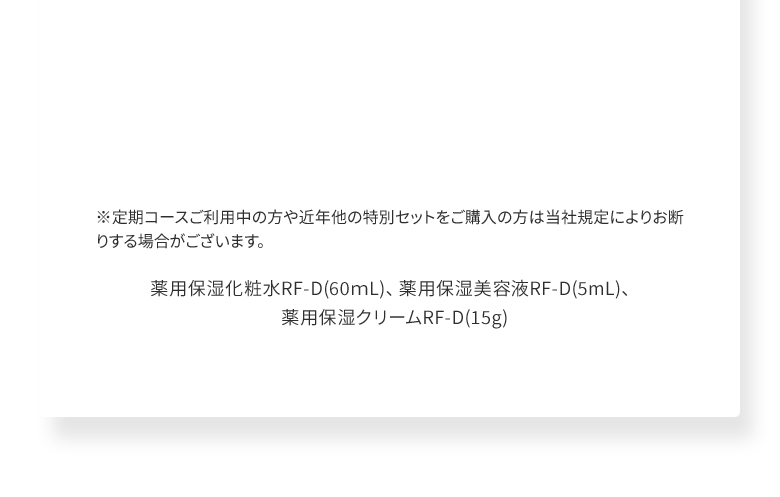 ※定期コースご利用中の方や近年他の特別セットをご購入の方は当社規定によりお断りする場合がございます。薬用保湿化粧水RF-D(60ｍL)、薬用保湿美容液RF-D(5mL)、 薬用保湿クリームRF-D(15g)