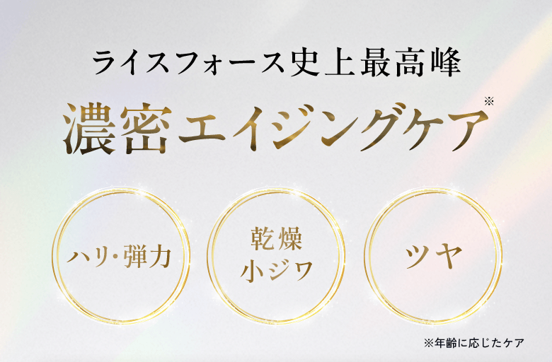 ライスフォース史上最高峰 濃密エイジングケア ハリ・弾力、乾燥 小ジワ、ツヤ ※年齢に応じたケア