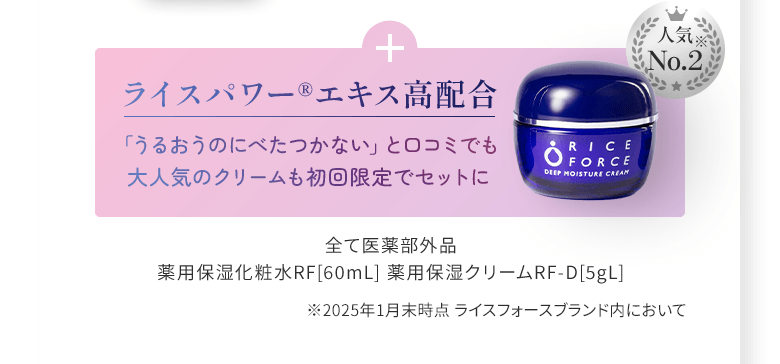 +ライスパワー®エキス高配合 人気No.2「うるおうのにべたつかない」と口コミでも 大人気のクリームも初回限定でセットに 全て医薬部外品 薬用保湿化粧水RF[60mL] 薬用保湿クリームRF-D[5gL] ※2025年1月末時点 ライスフォースブランド内において