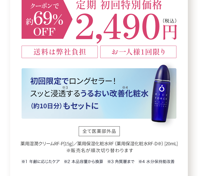 クーポンで約69%OFF 定期 初回特別価格2,490円(税込) 送料は弊社負担、お一人様1回限り 初回限定で ロングセラー！スッと浸透する うるおい改善　化粧水 （約10日分）もセットに 全て医薬部外品 薬用湿潤クリームRF-P[15g]／薬用保湿化粧水RF（薬用保湿化粧水RF-D※）[20mL]  ※販売名が順次切り替わります ※1 年齢に応じたケア　※2 本品容量から換算　※3 角質層まで　※4 水分保持能改善