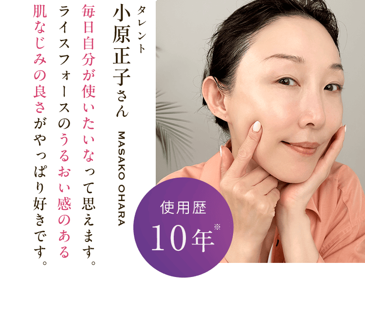 タレント 小原正子さんmasako ohara 毎日自分が使いたいなって思えます。 ライスフォースのうるおい感のある 肌なじみの良さがやっぱり好きです。使用歴10年※