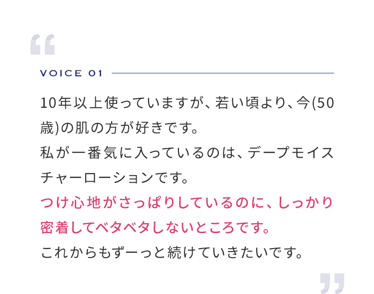 VOICE 01  10年以上使っていますが、若い頃より、今(50歳)の肌の方が好きです。私が一番気に入っているのは、デープモイスチャーローションです。つけ心地がさっぱりしているのに、しっかり密着してベタベタしないところです。これからもずーっと続けていきたいです。