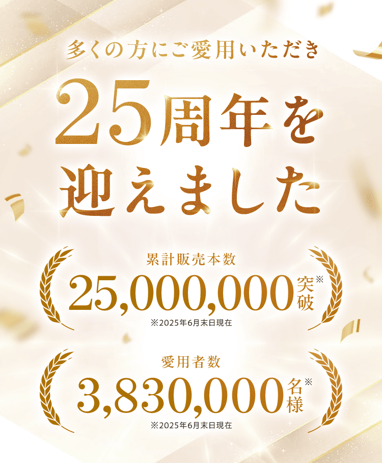 多くの方にご愛用いただき25周年を 迎えました  累計販売本数25,000,000突破※ ※2025年6月末日現在 愛用者数3,830,000名様※ ※2025年6月末日現在