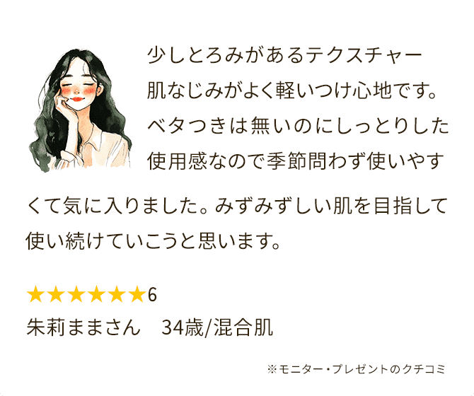 少しとろみがあるテクスチャー肌なじみがよく軽いつけ心地です。ベタつきは無いのにしっとりした使用感なので季節問わず使いやすくて気に入りました。みずみずしい肌を目指して使い続けていこうと思います。★★★★★★6 朱莉ままさん　34歳/混合肌 ※モニター・プレゼントのクチコミ